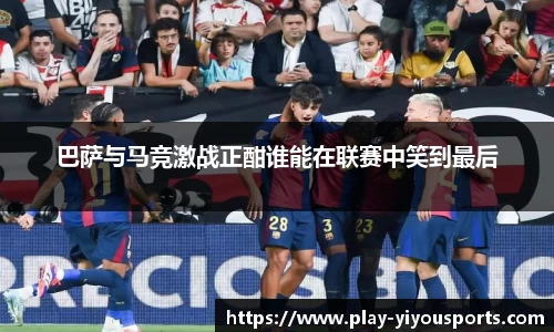 巴萨与马竞激战正酣谁能在联赛中笑到最后